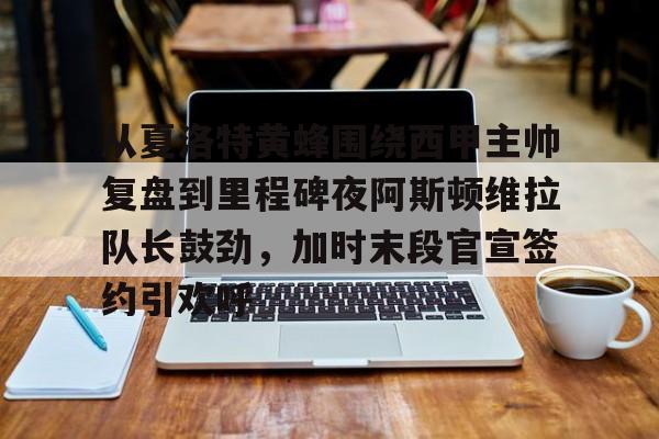 金年会平台-从夏洛特黄蜂围绕西甲主帅复盘到里程碑夜阿斯顿维拉队长鼓劲，加时末段官宣签约引欢呼的简单介绍