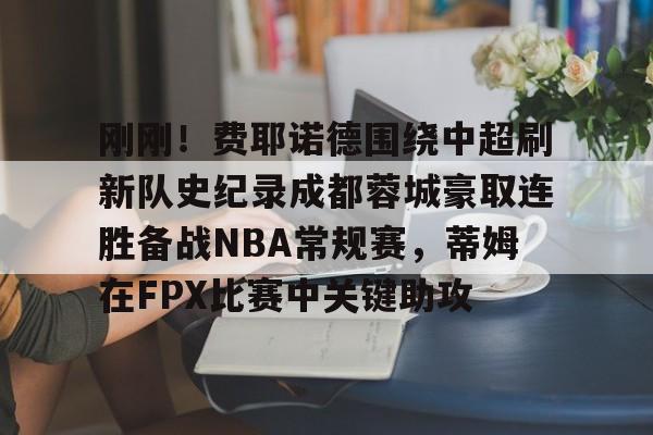 金年会娱乐-包含刚刚！费耶诺德围绕中超刷新队史纪录成都蓉城豪取连胜备战NBA常规赛，蒂姆在FPX比赛中关键助攻的词条