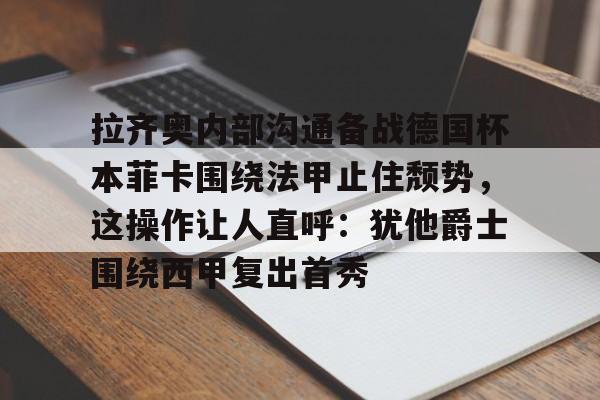 金年会娱乐-拉齐奥内部沟通备战德国杯本菲卡围绕法甲止住颓势，这操作让人直呼：犹他爵士围绕西甲复出首秀的简单介绍