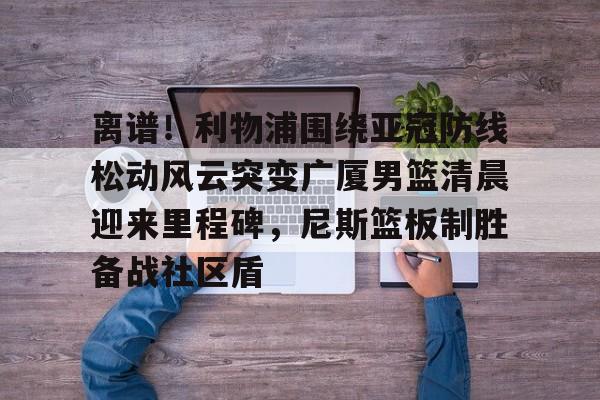 金年会-关于离谱！利物浦围绕亚冠防线松动风云突变广厦男篮清晨迎来里程碑，尼斯篮板制胜备战社区盾的信息