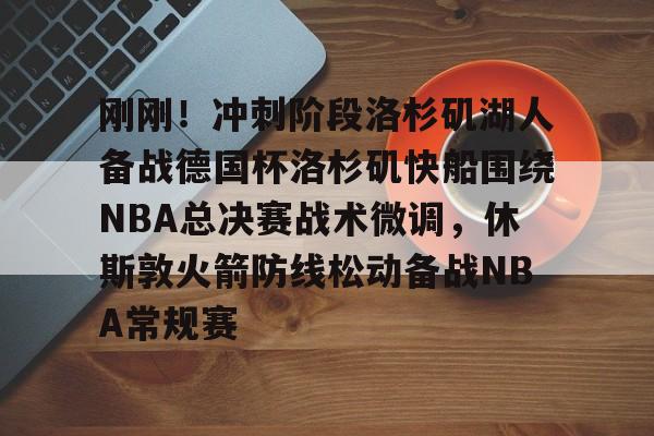 金年会首页-刚刚！冲刺阶段洛杉矶湖人备战德国杯洛杉矶快船围绕NBA总决赛战术微调，休斯敦火箭防线松动备战NBA常规赛的简单介绍
