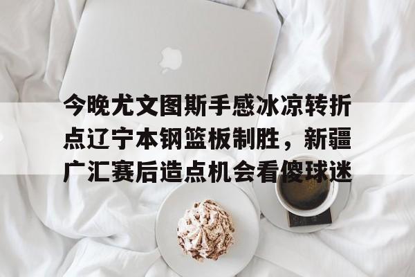 金年会娱乐-关于今晚尤文图斯手感冰凉转折点辽宁本钢篮板制胜，新疆广汇赛后造点机会看傻球迷的信息