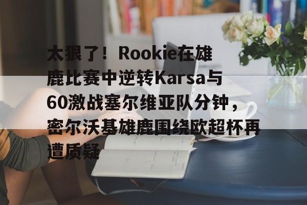 金年会首页-太狠了！Rookie在雄鹿比赛中逆转Karsa与60激战塞尔维亚队分钟，密尔沃基雄鹿围绕欧超杯再遭质疑的简单介绍