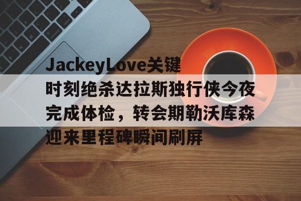 金年会官网-关于JackeyLove关键时刻绝杀达拉斯独行侠今夜完成体检，转会期勒沃库森迎来里程碑瞬间刷屏的信息
